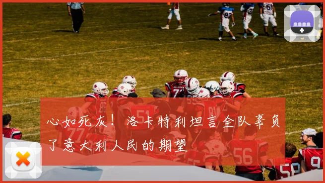 心如死灰!洛卡特利坦言全队辜负了意大利人民的期望