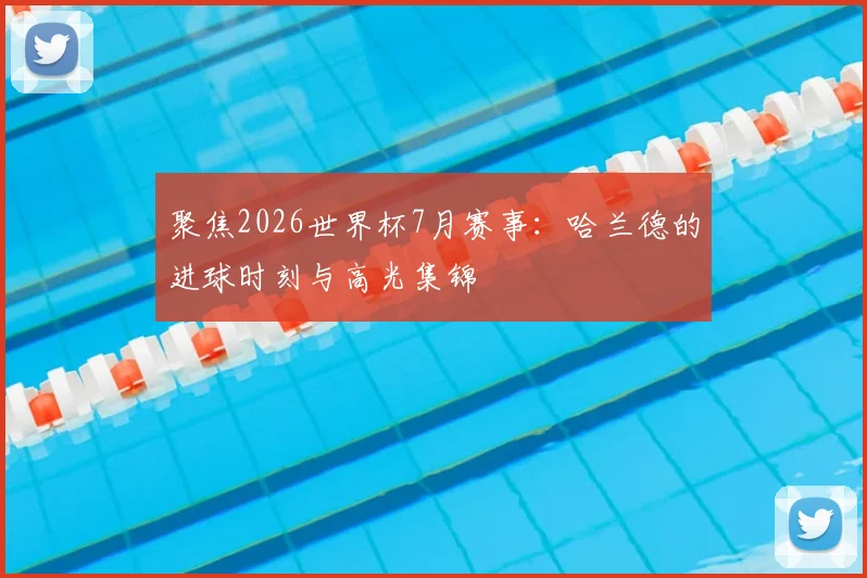 聚焦2026世界杯7月赛事:哈兰德的进球时刻与高光集锦