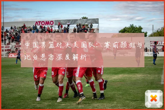 中国男篮对决美国队：赛前预测与比分悬念深度解析