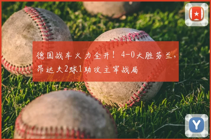 德国战车火力全开!4-0大胜芬兰,昂达夫2球1助攻主宰战局