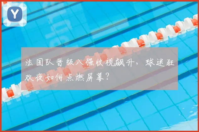 法国队晋级八强收视飙升，球迷狂欢夜如何点燃屏幕？