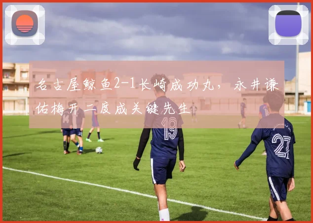 名古屋鲸鱼2-1长崎成功丸,永井谦佑梅开二度成关键先生