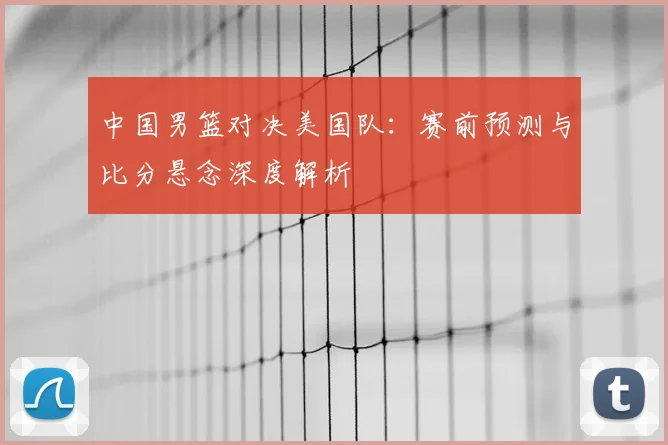 中国男篮对决美国队:赛前预测与比分悬念深度解析
