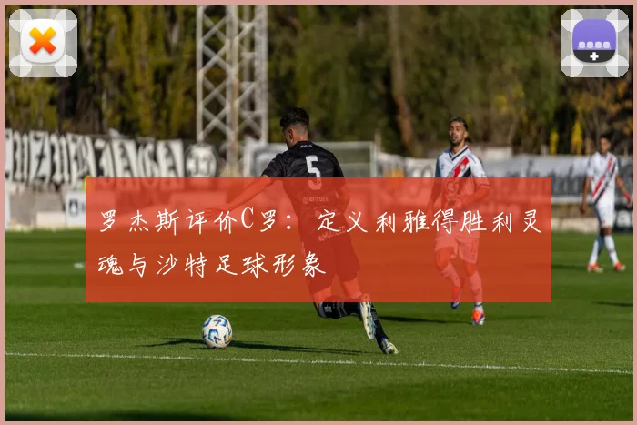 罗杰斯评价C罗：定义利雅得胜利灵魂与沙特足球形象
