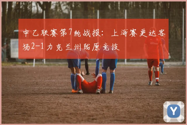 中乙联赛第7轮战报：上海赛更达客场2-1力克兰州陇原竞技